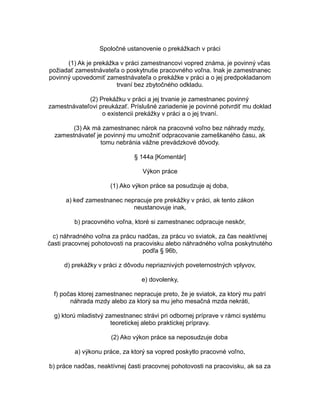 Spoločné ustanovenie o prekážkach v práci
(1) Ak je prekážka v práci zamestnancovi vopred známa, je povinný včas
požiadať zamestnávateľa o poskytnutie pracovného voľna. Inak je zamestnanec
povinný upovedomiť zamestnávateľa o prekážke v práci a o jej predpokladanom
trvaní bez zbytočného odkladu.
(2) Prekážku v práci a jej trvanie je zamestnanec povinný
zamestnávateľovi preukázať. Príslušné zariadenie je povinné potvrdiť mu doklad
o existencii prekážky v práci a o jej trvaní.
(3) Ak má zamestnanec nárok na pracovné voľno bez náhrady mzdy,
zamestnávateľ je povinný mu umožniť odpracovanie zameškaného času, ak
tomu nebránia vážne prevádzkové dôvody.
§ 144a [Komentár]
Výkon práce
(1) Ako výkon práce sa posudzuje aj doba,
a) keď zamestnanec nepracuje pre prekážky v práci, ak tento zákon
neustanovuje inak,
b) pracovného voľna, ktoré si zamestnanec odpracuje neskôr,
c) náhradného voľna za prácu nadčas, za prácu vo sviatok, za čas neaktívnej
časti pracovnej pohotovosti na pracovisku alebo náhradného voľna poskytnutého
podľa § 96b,
d) prekážky v práci z dôvodu nepriaznivých poveternostných vplyvov,
e) dovolenky,
f) počas ktorej zamestnanec nepracuje preto, že je sviatok, za ktorý mu patrí
náhrada mzdy alebo za ktorý sa mu jeho mesačná mzda nekráti,
g) ktorú mladistvý zamestnanec strávi pri odbornej príprave v rámci systému
teoretickej alebo praktickej prípravy.
(2) Ako výkon práce sa neposudzuje doba
a) výkonu práce, za ktorý sa vopred poskytlo pracovné voľno,
b) práce nadčas, neaktívnej časti pracovnej pohotovosti na pracovisku, ak sa za

 