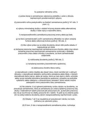 ňu poskytne náhradne voľno,
c) počas ktorej si zamestnanec odpracúva prekážku v práci z dôvodu
nepriaznivých poveternostných vplyvov,
d) pracovného voľna poskytnutého na žiadosť zamestnanca podľa § 141 ods. 3
písm. c),
e) výkonu mimoriadnej služby v období krízovej situácie alebo alternatívnej
služby v čase vojny a vojnového stavu,
f) neospravedlneného zameškania pracovnej zmeny alebo jej časti,
g) na ktorú zamestnávateľ uvoľní zamestnanca dlhodobo na výkon verejnej
funkcie alebo odborovej funkcie podľa § 136 ods. 2.
(3) Ako výkon práce sa na účely dovolenky okrem dôb podľa odseku 2
neposudzuje ani doba
a) dočasnej pracovnej neschopnosti zamestnanca pre chorobu alebo úraz okrem
dočasnej pracovnej neschopnosti zamestnanca vzniknutej v dôsledku
pracovného úrazu alebo choroby z povolania, za ktoré zamestnávateľ
zodpovedá,
b) rodičovskej dovolenky podľa § 166 ods. 2,
c) nariadenej karantény (karanténneho opatrenia),
d) ošetrovania chorého člena rodiny,
e) starostlivosti o dieťa mladšie ako desať rokov, ktoré nemôže byť z vážnych
dôvodov v starostlivosti detského výchovného zariadenia alebo školy, v ktorých
starostlivosti dieťa inak je, alebo ak osoba, ktorá sa inak stará o dieťa, ochorela
alebo sa jej nariadila karanténa (karanténne opatrenie), prípadne sa podrobila
vyšetreniu alebo ošetreniu v zdravotníckom zariadení, ktoré nebolo možné
zabezpečiť mimo pracovného času zamestnanca.
(4) Na zistenie, či sú splnené podmienky vzniku nároku na dovolenku, sa
posudzuje zamestnanec, ktorý je zamestnaný po určený týždenný pracovný čas,
akoby v kalendárnom týždni pracoval päť pracovných dní, aj keď jeho pracovný
čas nie je rozvrhnutý na všetky pracovné dni v týždni. To platí aj na zistenie počtu
dní na účely krátenia dovolenky okrem neospravedlnenej neprítomnosti v práci.
(5) Odseky 1 až 3 sa neuplatnia pri posudzovaní nároku na mzdu
(odmenu) za vykonanú prácu.
(6) O tom, či ide o neospravedlnené zameškanie práce, rozhoduje

 