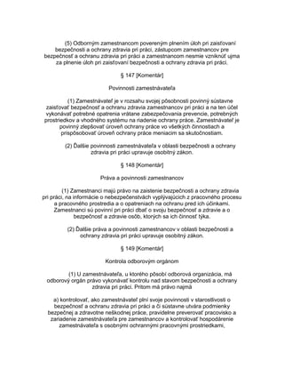 (5) Odborným zamestnancom povereným plnením úloh pri zaisťovaní
bezpečnosti a ochrany zdravia pri práci, zástupcom zamestnancov pre
bezpečnosť a ochranu zdravia pri práci a zamestnancom nesmie vzniknúť ujma
za plnenie úloh pri zaisťovaní bezpečnosti a ochrany zdravia pri práci.
§ 147 [Komentár]
Povinnosti zamestnávateľa
(1) Zamestnávateľ je v rozsahu svojej pôsobnosti povinný sústavne
zaisťovať bezpečnosť a ochranu zdravia zamestnancov pri práci a na ten účel
vykonávať potrebné opatrenia vrátane zabezpečovania prevencie, potrebných
prostriedkov a vhodného systému na riadenie ochrany práce. Zamestnávateľ je
povinný zlepšovať úroveň ochrany práce vo všetkých činnostiach a
prispôsobovať úroveň ochrany práce meniacim sa skutočnostiam.
(2) Ďalšie povinnosti zamestnávateľa v oblasti bezpečnosti a ochrany
zdravia pri práci upravuje osobitný zákon.
§ 148 [Komentár]
Práva a povinnosti zamestnancov
(1) Zamestnanci majú právo na zaistenie bezpečnosti a ochrany zdravia
pri práci, na informácie o nebezpečenstvách vyplývajúcich z pracovného procesu
a pracovného prostredia a o opatreniach na ochranu pred ich účinkami.
Zamestnanci sú povinní pri práci dbať o svoju bezpečnosť a zdravie a o
bezpečnosť a zdravie osôb, ktorých sa ich činnosť týka.
(2) Ďalšie práva a povinnosti zamestnancov v oblasti bezpečnosti a
ochrany zdravia pri práci upravuje osobitný zákon.
§ 149 [Komentár]
Kontrola odborovým orgánom
(1) U zamestnávateľa, u ktorého pôsobí odborová organizácia, má
odborový orgán právo vykonávať kontrolu nad stavom bezpečnosti a ochrany
zdravia pri práci. Pritom má právo najmä
a) kontrolovať, ako zamestnávateľ plní svoje povinnosti v starostlivosti o
bezpečnosť a ochranu zdravia pri práci a či sústavne utvára podmienky
bezpečnej a zdravotne neškodnej práce, pravidelne preverovať pracovisko a
zariadenie zamestnávateľa pre zamestnancov a kontrolovať hospodárenie
zamestnávateľa s osobnými ochrannými pracovnými prostriedkami,

 