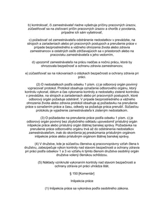 b) kontrolovať, či zamestnávateľ riadne vyšetruje príčiny pracovných úrazov,
zúčastňovať sa na zisťovaní príčin pracovných úrazov a chorôb z povolania,
prípadne ich sám vyšetrovať,
c) požadovať od zamestnávateľa odstránenie nedostatkov v prevádzke, na
strojoch a zariadeniach alebo pri pracovných postupoch a prerušenie práce v
prípade bezprostredného a vážneho ohrozenia života alebo zdravia
zamestnancov a ostatných osôb zdržiavajúcich sa v priestoroch alebo na
pracovisku zamestnávateľa s jeho vedomím,
d) upozorniť zamestnávateľa na prácu nadčas a nočnú prácu, ktorá by
ohrozovala bezpečnosť a ochranu zdravia zamestnancov,
e) zúčastňovať sa na rokovaniach o otázkach bezpečnosti a ochrany zdravia pri
práci.
(2) O nedostatkoch podľa odseku 1 písm. c) je odborový orgán povinný
vypracovať protokol. Protokol obsahuje označenie odborového orgánu, ktorý
kontrolu vykonal, dátum a čas vykonania kontroly a nedostatky zistené kontrolou
v prevádzke, na strojoch a zariadeniach alebo pri pracovných postupoch, ktoré
odborový orgán požaduje odstrániť. V prípade bezprostredného a vážneho
ohrozenia života alebo zdravia protokol obsahuje aj požiadavku na prerušenie
práce s označením práce a času, odkedy sa požaduje práca prerušiť. Súčasťou
protokolu je vyjadrenie zamestnávateľa k zisteným nedostatkom.
(3) O požiadavke na prerušenie práce podľa odseku 1 písm. c) je
odborový orgán povinný bez zbytočného odkladu upovedomiť príslušný orgán
inšpekcie práce alebo príslušný orgán štátnej banskej správy. Požiadavka na
prerušenie práce odborového orgánu trvá až do odstránenia nedostatkov
zamestnávateľom, inak do skončenia jej preskúmania príslušným orgánom
inšpekcie práce alebo príslušným orgánom štátnej banskej správy.
(4) V družstve, kde je súčasťou členstva aj pracovnoprávny vzťah člena k
družstvu, zabezpečuje výkon kontroly nad stavom bezpečnosti a ochrany zdravia
pri práci podľa odsekov 1 a 3 vo vzťahu k týmto členom družstva osobitný orgán
družstva volený členskou schôdzou.
(5) Náklady vzniknuté vykonaním kontroly nad stavom bezpečnosti a
ochrany zdravia pri práci uhrádza štát.
§ 150 [Komentár]
Inšpekcia práce
(1) Inšpekcia práce sa vykonáva podľa osobitného zákona.

 