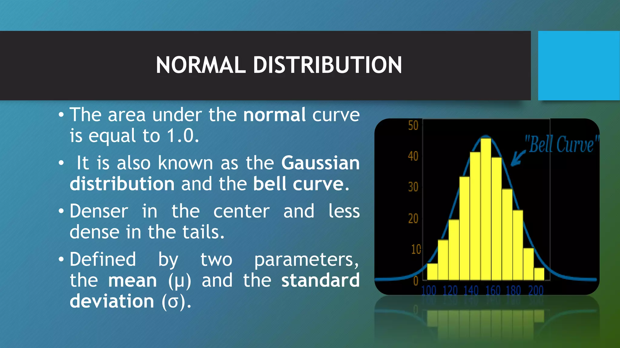NORMAL DISTRIBUTION
• The area under the normal curve
is equal to 1.0.
• It is also known as the Gaussian
distribution and the bell curve.
• Denser in the center and less
dense in the tails.
• Defined by two parameters,
the mean (μ) and the standard
deviation (σ).
 