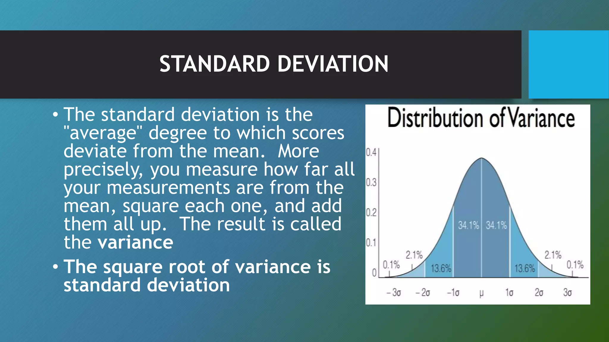 STANDARD DEVIATION
• The standard deviation is the
"average" degree to which scores
deviate from the mean. More
precisely, you measure how far all
your measurements are from the
mean, square each one, and add
them all up. The result is called
the variance
• The square root of variance is
standard deviation
 