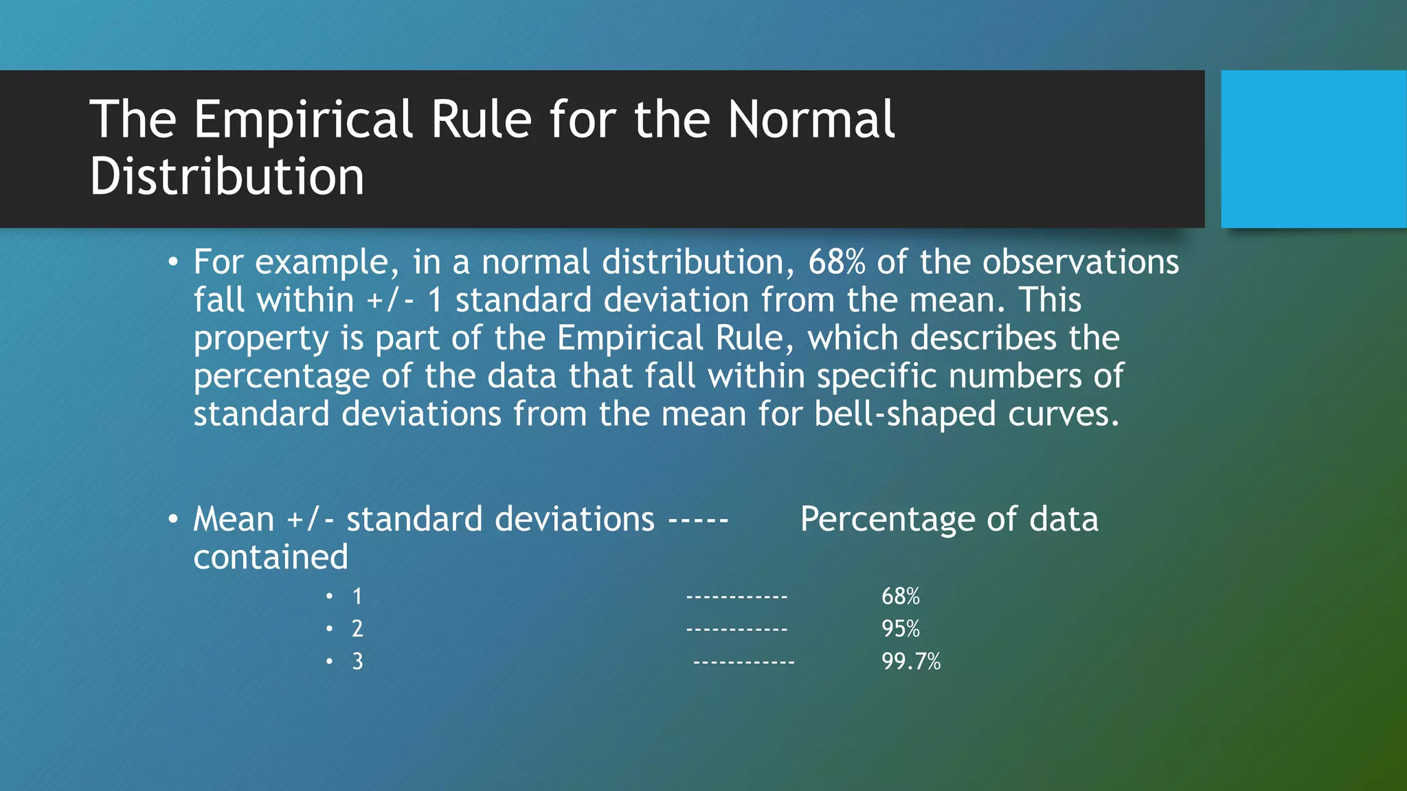 The Empirical Rule for the Normal
Distribution
• For example, in a normal distribution, 68% of the observations
fall within +/- 1 standard deviation from the mean. This
property is part of the Empirical Rule, which describes the
percentage of the data that fall within specific numbers of
standard deviations from the mean for bell-shaped curves.
• Mean +/- standard deviations ----- Percentage of data
contained
• 1 ------------ 68%
• 2 ------------ 95%
• 3 ------------ 99.7%
 