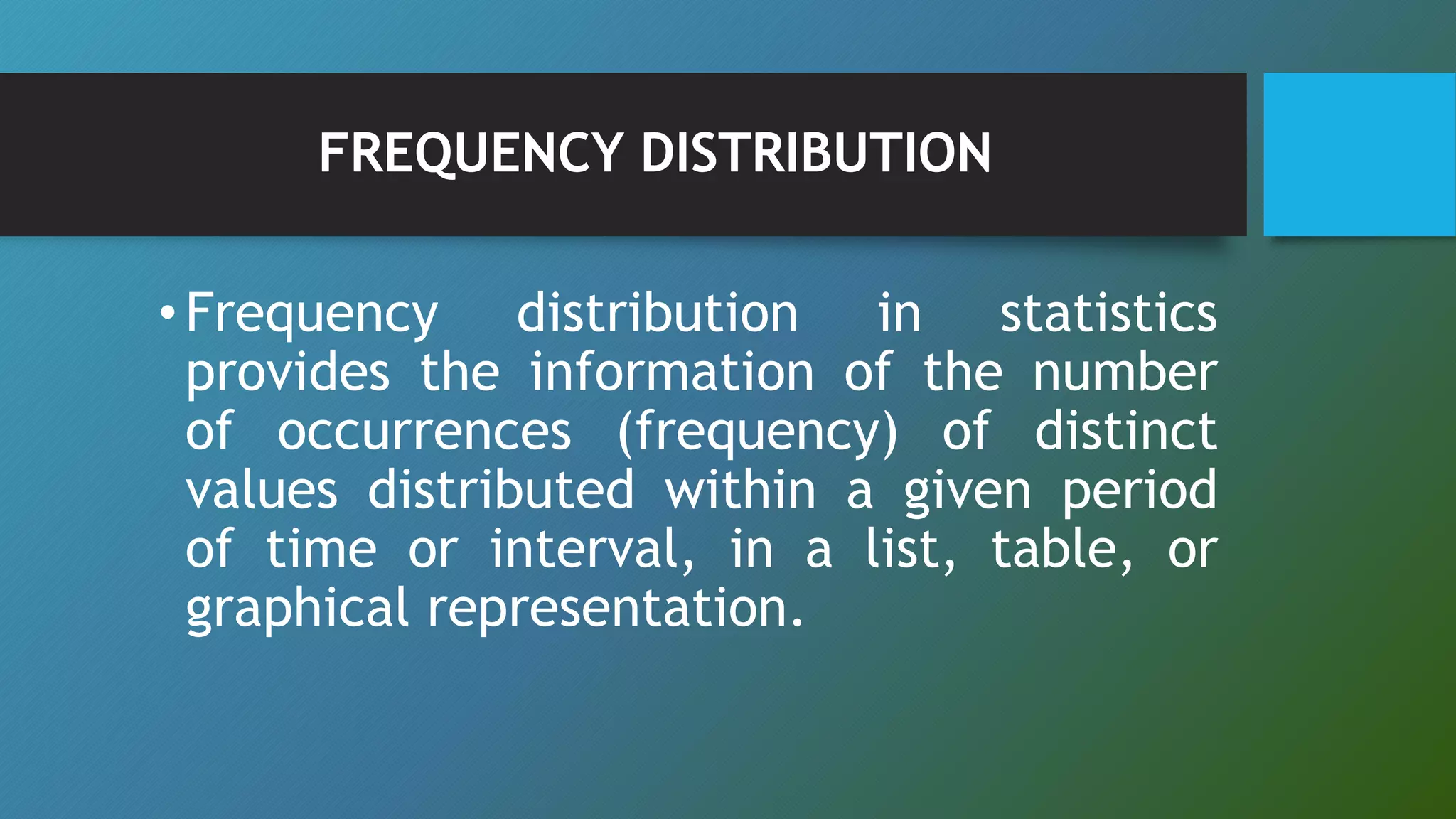 FREQUENCY DISTRIBUTION
•Frequency distribution in statistics
provides the information of the number
of occurrences (frequency) of distinct
values distributed within a given period
of time or interval, in a list, table, or
graphical representation.
 