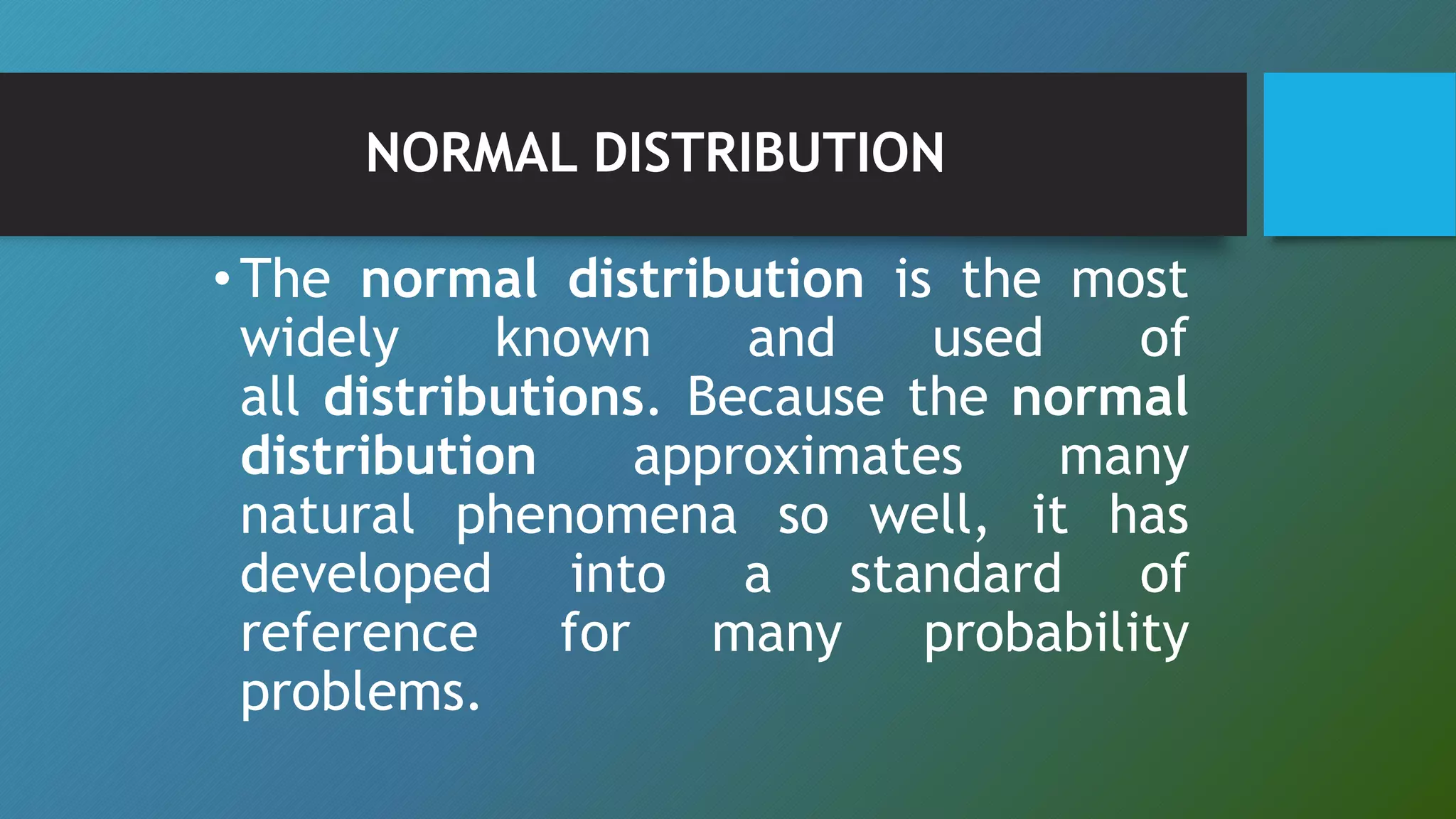 NORMAL DISTRIBUTION
•The normal distribution is the most
widely known and used of
all distributions. Because the normal
distribution approximates many
natural phenomena so well, it has
developed into a standard of
reference for many probability
problems.
 