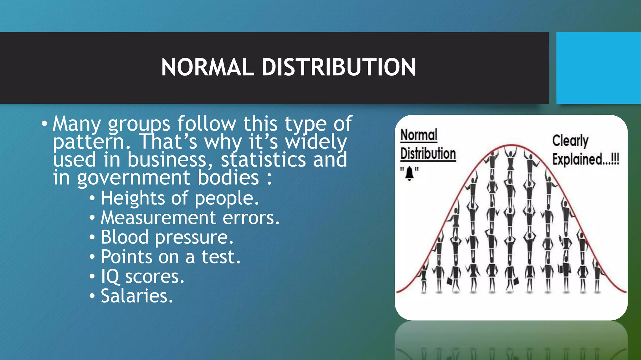 NORMAL DISTRIBUTION
• Many groups follow this type of
pattern. That’s why it’s widely
used in business, statistics and
in government bodies :
• Heights of people.
• Measurement errors.
• Blood pressure.
• Points on a test.
• IQ scores.
• Salaries.
 