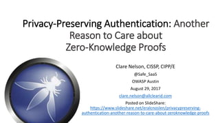 Privacy-Preserving Authentication: Another
Reason to Care about
Zero-Knowledge Proofs
Clare Nelson, CISSP, CIPP/E
@Safe_SaaS
OWASP Austin
August 29, 2017
clare.nelson@allclearid.com
Posted on SlideShare:
https://www.slideshare.net/eralcnoslen/privacypreserving-
authentication-another-reason-to-care-about-zeroknowledge-proofs
 