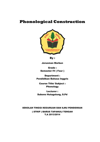 Phonological Construction
By :
Jerusman Marbun
Grade :
Semester IV ( Four )
Department :
Pendidikan Bahasa Inggris
Course Title/ Subject :
Phonology
Lecturer :
Subono Hutagalung, S.Pd
SEKOLAH TINGGI KEGURUAN DAN ILMU PENDIDIKAN
( STKIP ) BARUS TAPANULI TENGAH
T.A 2013/2014
 