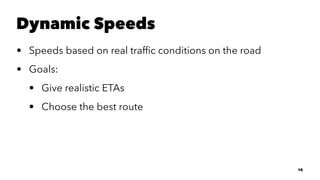 Dynamic Speeds
• Speeds based on real trafﬁc conditions on the road
• Goals:
• Give realistic ETAs
• Choose the best route
10
 