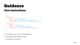 Guidance
Text Instructions
{"turn": {
"default": {
"default": "Make a {modifier}",
"name": "Make a {modifier} onto {way_name}",
"destination": "Make a {modifier} towards {destination}"
},
"straight": {
"default": "Go straight",
"name": "Go straight onto {way_name}",
"destination": "Go straight towards {destination}"
}
}}
• Core-data in json with small portable logic
• JavaScript, Ruby, ObjectiveC/Swift
• Translations via Transifex
26
 
