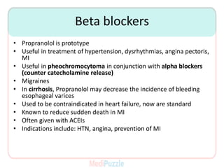 Beta blockers
• Propranolol is prototype
• Useful in treatment of hypertension, dysrhythmias, angina pectoris,
MI
• Useful in pheochromocytoma in conjunction with alpha blockers
(counter catecholamine release)
• Migraines
• In cirrhosis, Propranolol may decrease the incidence of bleeding
esophageal varices
• Used to be contraindicated in heart failure, now are standard
• Known to reduce sudden death in MI
• Often given with ACEIs
• Indications include: HTN, angina, prevention of MI
 