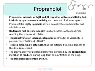 Propranolol
• Propranolol interacts with b1 and b2 receptors with equal affinity, lacks
intrinsic sympathomimetic activity, and does not block a receptors.
• Propranolol is highly lipophilic, almost completely absorbed after oral
administration.
• Undergoes first pass metabolism to a high extent., only about 25%
reaching the systemic circulation.
• Individual variation in hepatic clearance contributes to variability in
plasma concentrations (∼20×) PO
• Hepatic extraction is saturable, thus the extracted fraction declines as
the dose is increased.
• The bioavailability of propranolol may be increased by the concomitant
ingestion of food and during long-term administration of the drug.
• Propranolol readily enters the CNS.
 