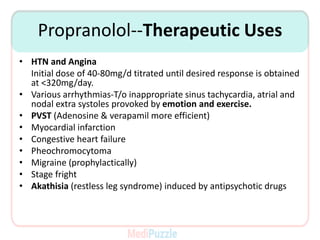 Propranolol--Therapeutic Uses
• HTN and Angina
Initial dose of 40-80mg/d titrated until desired response is obtained
at <320mg/day.
• Various arrhythmias-T/o inappropriate sinus tachycardia, atrial and
nodal extra systoles provoked by emotion and exercise.
• PVST (Adenosine & verapamil more efficient)
• Myocardial infarction
• Congestive heart failure
• Pheochromocytoma
• Migraine (prophylactically)
• Stage fright
• Akathisia (restless leg syndrome) induced by antipsychotic drugs
 