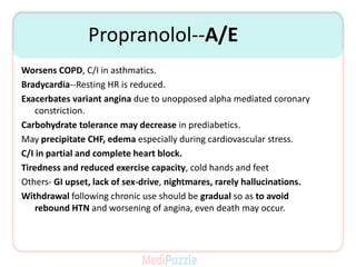 Propranolol--A/E
Worsens COPD, C/I in asthmatics.
Bradycardia--Resting HR is reduced.
Exacerbates variant angina due to unopposed alpha mediated coronary
constriction.
Carbohydrate tolerance may decrease in prediabetics.
May precipitate CHF, edema especially during cardiovascular stress.
C/I in partial and complete heart block.
Tiredness and reduced exercise capacity, cold hands and feet
Others- GI upset, lack of sex-drive, nightmares, rarely hallucinations.
Withdrawal following chronic use should be gradual so as to avoid
rebound HTN and worsening of angina, even death may occur.
 