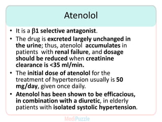 Atenolol
• It is a b1 selective antagonist.
• The drug is excreted largely unchanged in
the urine; thus, atenolol accumulates in
patients with renal failure, and dosage
should be reduced when creatinine
clearance is <35 ml/min.
• The initial dose of atenolol for the
treatment of hypertension usually is 50
mg/day, given once daily.
• Atenolol has been shown to be efficacious,
in combination with a diuretic, in elderly
patients with isolated systolic hypertension.
 
