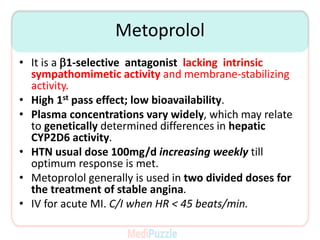 Metoprolol
• It is a b1-selective antagonist lacking intrinsic
sympathomimetic activity and membrane-stabilizing
activity.
• High 1st pass effect; low bioavailability.
• Plasma concentrations vary widely, which may relate
to genetically determined differences in hepatic
CYP2D6 activity.
• HTN usual dose 100mg/d increasing weekly till
optimum response is met.
• Metoprolol generally is used in two divided doses for
the treatment of stable angina.
• IV for acute MI. C/I when HR < 45 beats/min.
 