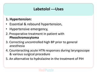 Labetolol ---Uses
1. Hypertension:
• Essential & rebound hypertension,
• Hypertensive emergency,
2. Preoperative treatment in patient with
Pheochromocytoma
3. Correcting uncontrolled high BP prior to general
anesthesia
4. Counteracting acute HTN responses during laryngoscope
& various surgical procedure
5. An alternative to hydralazine in the treatment of PIH
 
