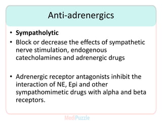 Anti-adrenergics
• Sympatholytic
• Block or decrease the effects of sympathetic
nerve stimulation, endogenous
catecholamines and adrenergic drugs
• Adrenergic receptor antagonists inhibit the
interaction of NE, Epi and other
sympathomimetic drugs with alpha and beta
receptors.
 