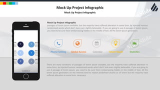 w w w . D o m a i n . c o m Page 13
www.MainSlide.com
© All Rights Reserved.
Confidential
Mock Up Project Infographic
Mock Up Project Infographic
There are many variations of passages of lorem ipsum available, but the majority have suffered alteration in
some form, by injected humour randomized words which don't look even slightly believable. If you are going to
use A passage of lorem ipsum, you need to be sure there embarrassing hidden in the middle of text. All the
lorem ipsum generators on the internet tend to repeat predefined chunks as of lorem but the majority have
suffered alteration in some form necessary.
Mock Up Project Infographic
passages of lorem ipsum available, but the majority have suffered alteration in some form, by injected humour
randomized words which don't look even slightly believable. If you are going to use A passage of lorem ipsum,
you need to be sure there embarrassing hidden in the middle of text. All the lorem ipsum generators.
Phone Setting Global Access Calendar Smart Touch Statistics
 