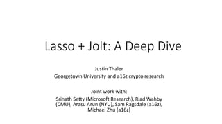 Justin Thaler
Georgetown University and a16z crypto research
Joint work with:
Srinath Setty (Microsoft Research), Riad Wahby
(CMU), Arasu Arun (NYU), Sam Ragsdale (a16z),
Michael Zhu (a16z)
Lasso + Jolt: A Deep Dive
 