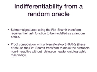 Indifferentiability from a
random oracle
• Schnorr signatures: using the Fiat-Shamir transform
requires the hash function to be modelled as a random
oracle.

• Proof composition with universal-setup SNARKs (these
often use the Fiat-Shamir transform to make the protocols
non-interactive without relying on heavier cryptographic
machinery).
 