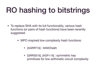 RO hashing to bitstrings
• To replace SHA with its full functionality, various hash
functions (or pairs of hash functions) have been recently
suggested:

• MPC-inspired low-complexity hash functions:

• [AGRRT16] : MIMChash

• [GRRSS16], [AGP+19] : symmetric key
primitives for low arithmetic circuit complexity
 
