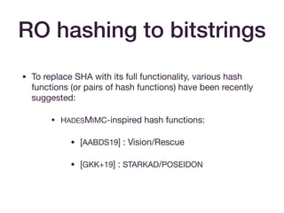 RO hashing to bitstrings
• To replace SHA with its full functionality, various hash
functions (or pairs of hash functions) have been recently
suggested:

• HADESMIMC-inspired hash functions:

• [AABDS19] : Vision/Rescue

• [GKK+19] : STARKAD/POSEIDON  
 