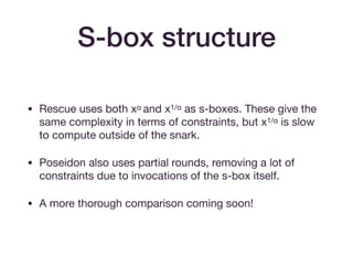 • Rescue uses both xα and x1/α as s-boxes. These give the
same complexity in terms of constraints, but x1/α is slow
to compute outside of the snark.

• Poseidon also uses partial rounds, removing a lot of
constraints due to invocations of the s-box itself.

• A more thorough comparison coming soon!
S-box structure
 