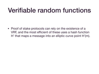 • Proof of stake protocols can rely on the existence of a
VRF, and the most eﬃcient of these uses a hash function
H’ that maps a message into an elliptic curve point H’(m).

• A proposer wins the right to propose a block if, for  
(hx, hy) = sk H’(m), hx > target value. 

• Can provide a proof as before, with base H(‘m) instead of
base g.
Veriﬁable random functions
 