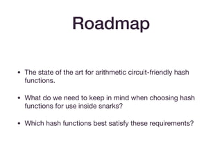 Roadmap
• The state of the art for arithmetic circuit-friendly hash
functions.

• What do we need to keep in mind when choosing hash
functions for use inside snarks?

• Which hash functions best satisfy these requirements?
 