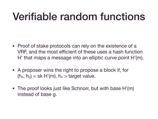 • Proof of stake protocols can rely on the existence of a
VRF, and the most eﬃcient of these uses a hash function
H’ that maps a message into an elliptic curve point H’(m).

• A proposer wins the right to propose a block if, for  
(hx, hy) = sk H’(m), hx > target value.

• The proof looks just like Schnorr, but with base H’(m)
instead of base g.
Veriﬁable random functions
 