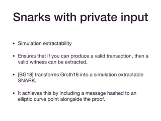 Snarks with private input
• Simulation extractability

• Ensures that if you can produce a valid transaction, then a
valid witness can be extracted.

• [BG18] transforms Groth16 into a simulation extractable
SNARK. 

• It achieves this by including a message hashed to an
elliptic curve point alongside the proof.
 