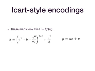 Icart-style encodings
• These maps look like H = f(h(u)).

• The basic map of [Icart09] achieves one-wayness (if h is
one-way).

• The extension in [BCI+10] to f(h(m)) + gh(m) achieves
indistinguishability from a random oracle, assuming that
h(m) achieves this. (Think of gh(m) as a one-time pad.)
 