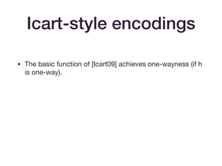 Icart-style encodings
• The basic function of [Icart09] achieves one-wayness (if h
is one-way).

• The extension in [BCI+10] to f(h0(u)) + f(h1(u)) achieves
indiﬀerentiability from a random oracle, assuming that
h0(u) and h1(u) achieve this. (Think of f(h1(u)) as a one-time
pad.)

• Assumes p = 2 mod 3.
 