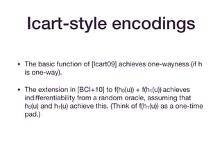 Icart-style encodings
• The basic function of [Icart09] achieves one-wayness (if h
is one-way).

• The extension in [BCI+10] to f(h0(u)) + f(h1(u)) achieves
indiﬀerentiability from a random oracle, assuming that
h0(u) and h1(u) achieve this. (Think of f(h1(u)) as a one-time
pad.)

• Assumes p = 2 mod 3.
 