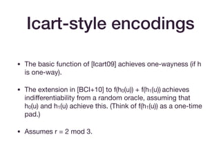 Icart-style encodings
• The basic function of [Icart09] achieves one-wayness (if h
is one-way).

• The extension in [BCI+10] to f(h0(u)) + f(h1(u)) achieves
indiﬀerentiability from a random oracle, assuming that
h0(u) and h1(u) achieve this. (Think of f(h1(u)) as a one-time
pad.)

• Assumes r = 2 mod 3.
 