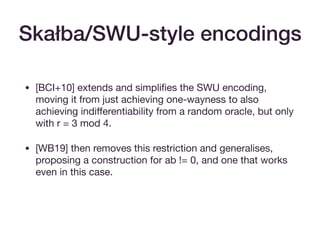 • [BCI+10] extends and simpliﬁes the SWU encoding,
moving it from just achieving one-wayness to also
achieving indiﬀerentiability from a random oracle, but only
with r = 3 mod 4.

• [WB19] then removes this restriction and generalises,
proposing a construction for ab != 0, and one that works
even in this case.
Skałba/SWU-style encodings
 