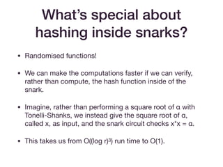 What’s special about
hashing inside snarks?
• Randomised functions!

• We can make the computations faster if we can verify,
rather than compute, the hash function inside of the
snark.

• Imagine, rather than performing a square root of α with
Tonelli-Shanks, we instead give the square root of α,
called x, as input, and the snark circuit checks x*x = α.

• This takes us from O((log r)3) run time to O(1).
 