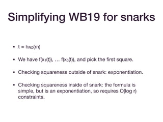 • t = hRO(m)

• We have f(x1(t)), … f(x3(t)), and pick the ﬁrst square.

• Checking squareness outside of snark: exponentiation.

• Checking squareness inside of snark: the formula is
simple, but is an exponentiation, so requires O(log r)
constraints.
Simplifying WB19 for snarks
 