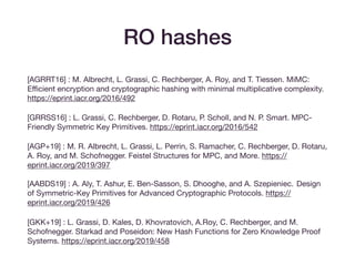 RO hashes
[AGRRT16] : M. Albrecht, L. Grassi, C. Rechberger, A. Roy, and T. Tiessen. MiMC:
Eﬃcient encryption and cryptographic hashing with minimal multiplicative complexity.
https://eprint.iacr.org/2016/492

[GRRSS16] : L. Grassi, C. Rechberger, D. Rotaru, P. Scholl, and N. P. Smart. MPC-
Friendly Symmetric Key Primitives. https://eprint.iacr.org/2016/542

[AGP+19] : M. R. Albrecht, L. Grassi, L. Perrin, S. Ramacher, C. Rechberger, D. Rotaru,
A. Roy, and M. Schofnegger. Feistel Structures for MPC, and More. https://
eprint.iacr.org/2019/397 
 
[AABDS19] : A. Aly, T. Ashur, E. Ben-Sasson, S. Dhooghe, and A. Szepieniec. Design
of Symmetric-Key Primitives for Advanced Cryptographic Protocols. https://
eprint.iacr.org/2019/426

[GKK+19] : L. Grassi, D. Kales, D. Khovratovich, A.Roy, C. Rechberger, and M.
Schofnegger. Starkad and Poseidon: New Hash Functions for Zero Knowledge Proof
Systems. https://eprint.iacr.org/2019/458
 
