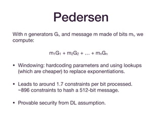 Pedersen
• Windowing: hardcoding parameters and using lookups
(which are cheaper) to replace exponentiations.

• Leads to around 1.7 constraints per bit processed. 
~896 constraints to hash a 512-bit message.

• Provable security from DL assumption.
With n generators Gi, and message m made of bits mi, we
compute:

m1G1 + m2G2 + … + mnGn
 
