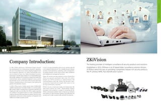 CompanyIntroduction
The leading provider of intelligent surveillance & security products and solutions
Established in 2010, ZKiVision is an IP based Video Surveillance solution division
of ZKTeco which focuses on providing competitive, feature rich security products
like IP cameras, NVRs, Face Identification System.
ZKiVisionCompany Introduction:
In 1985, ZKTeco (previously 'ZKSoftware') began research
and development on a revolutionary biometric algorithm;
this led to the release of our industry-leading fingerprint and
face recognition algorithm. For nearly three decades since,
we've worked to share this highly developed biometric
technology to benefit others. Based on our initial breakthrough
technology, additional ZK innovations created the world’s first
multi-biometric device, standalone fingerprint access control,
and biometric access control panel. We are proud that these
industry-changing products and solutions have defined the
growth of the biometric industry.
In 2009, ZKTeco built a 50,000-square-meter ISO900:2008-
certified industrial park. The facility enables us to control quality,
R&D, product design, manufacturing, component assembly and
shipping all under one roof. After this, ZKTeco rapidly expanded
our workforce and global locations to meet unprecedented
customer demand, while extending our product lines from time
& attendance, and access control solutions to fingerprint lock
(2008) and surveillance systems (2010).
In 2013, our goal of providing total security solutions paid off
in the release of ZKAccess 6.0. This complete security solution
provides time & attendance, patrolling, visitor management,
car parking, elevator control, access control, video surveillance
and intelligent lock management functions.
Today, ZK's service and sales network consists of branches/
offices and partners worldwide. More than 220 million
people use ZKTeco products in approximately 200
countries/regions every day. ZKTeco has become a well-
recognized, respected and sought after brand in the
security and biometric industries.
ZKTeco's success is built upon loyalty and relationships. We
value every customer. Our motto – “Responsibility, Integrity,
Innovation, and Excellence” is evident in everything we do.
ZKTeco continuously explores ways to improve our products
and solutions to help businesses operate more efficiently and
securely, and to make our planet safer and better for everyone.
 