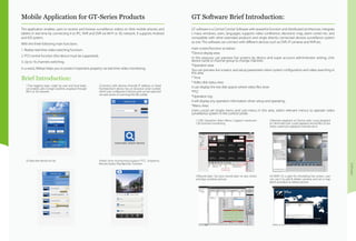 Software
Mobile Application for GT-Series Products
Brief Introduction:
1.Two logging ways--Login by user and local login,
can enable users to login anytime, anyplace through
Wi-Fi or 3G network.
3.Check the device on list. 4.Real time monitoring:support PTZ, Snapshot,
Record, Audio, Play Back etc. function
2.Connect with devices through IP address or Serial
Number.(Each device has an exclusive serial number
which was configured in factory and can be searched
via web server or scanning the QR codde)
GT Software Brief Introduction:
The application enables users to receive and browse surveillance videos on their mobile phones and
tablets in real time by connecting it to IPC, NVR and DVR via WI-FI or 3G network. It supports Android
and IOS system.
With the three following main functions:
1. Realize real-time video watching function;
2. PTZ control function (the device must be supported);
3. Up to 16 channels switching.
In a word, XMeye helps you to protect important property via real-time video monitoring.
GT software is a Central Control Software with powerful function and distributed architecture, integrate
s many windows, users, languages; supports video conference, electronic map, alarm center etc. and
compatible with other extended products and single directly connected devices surveillance system
as one. This software can connect with different devices such as DVR, IP cameras and NVR etc.
main screen/function as below:
*Device display area
In this area,you can preview live screens by device and super account administrator setting, click
device name or channel group to change channels.
*Operation area
You can preview live screens, and setup parameters when system configuration and video searching in
this area.
* Time
* Video disk status area
It can display the rest disk spaces where video files store
*PTZ
*Operation log
It will display any operation information when setup and operating.
*Menu Area
Users could set single menu and sub-menu in this area, select relevant menus to operate video
surveillance system in the control center.
1.CMS Operation Main Menu: Support maximum
128 channels monitoring.
3.Record plan: Set your record plan on any clocks
and days as below picture:
2.Remote playback at Device-side; Local playback
at Client-side.User could playback record files of any
times, maximum playback channels are 4.
4.E-MAP: It’s a plan for simulating live screen, user
can use it to add & delete cameras and set e-map
alarm activation as below picture:
 