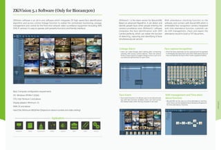 Software
ZKiVision 5.1 Software (Only for Biocam300)
ZKiVision5.1 is the latest version for Biocam300.
Based on advanced Algorithm, it can detect and
identify people faces when people entering the
camera surveillance zone. ZKiVision5.1 software
integrates the face identification with ZKIP
Camera perfectly, which can realize the function
of detecting, capturing and identifying 8 faces
simultaneously per second.
With attendance checking function to the
software, and connect with biocam300 which is
embedded face recognition camera integrated
with time attendance function, customer can
do shift management, check and export the
attendance record in Excel or TXT document..
Linkage Alarm:
•	Users can make linkage alarm setting after connecting
cameras with access control devices. There are various
kinds of input signal to trigger linkage actions such as to
use detected general face to open door..
Face Event:
•	Face event function is to allowe users to record and save
log with face function enabled. Users can click access
the related video when the log showed in red color.
Shift management and Time atten-
dance function:
•	Biocam300 can be uses as a time attendance machine.
User’s faces can be registered and checked as fingerprint
for time attendance machine.
Face capture/recognition:
•	All of the faces detected can be captured and recognized.
It will display the latest faces and store 5000 pieces faces at
max and identify the faces which were registered before.
ZKiVision software is an all-in-one software which integrates ZK high speed face identification
algorithm and access control linkage function to realize the centralized monitoring, storage,
management and control for the front-end network video surveillance equipment (including NVR,
DVR, IP camera). It is easy to operate, with powerful functions and friendly interfaces.
Basic Computer configuration requirements
OS:  Windows XP/Win7 (32bit)
CPU: Inter Pentium 5 and above
Display adaptor: Minimum 1G
RAM: 2G and above
Hard Disk: Minimum 80GB free (Depend on device number and video setting)
 