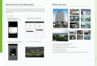 Overview
ZKiVision Pro2.0 (For Biocam300) ZKTeco Overview
ZKiVision 2.0 is a mobile monitoring software which compatible with Android and IOS platforms.
The most featured functions are P2P function for easy connection and push video function for real
monitoring and alarm. ZKiVision2.0 can support IPC and NVR connection to realize real time video
preview and control.
Main Features
•	3 Adding Devices Methods -- you can
search IP cameras by different ways,
including (Two-dimensional code scanning,
manually enter and LAN Search)
•	Easy Configuration --it is easy to add devices
through IP mode or UID mode (P2P Function)
•	Record --users can record video in the phone.•	Event alarm caused by motion detection and
video loss will be pushed to your mobile phone
• Over 400 R&D people and total 2500 staff members  
• Over 25% of total revenue for R&D budget
• 26 years R&D experience, more than 100 patented technologies
• 50,000 square meters production area
• Over 1200 workers on production line
• In-house facilities: mould design, compression casting, SMT, dust-free workshop, optical center
 