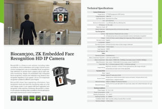 Biocam300
Biocam300 is a three-in-one solution including video
surveillance, time & attendance and single channel access
control management, also an embedded facial recognition
high definition IP camera which supports day & night real-
time monitoring. Adopts ZK embedded high integrated
facial recognition module and relatively long distance face
recognition algorithm, it can support 1.5m to 2.5m range facial
recognition suitable for different users’heights.
BioCam300 shows face registering information, face
recognition result and real-time monitoring video on a full
color display screen. It can support 400 faces registration and
recognition while real-time monitoring. Biocam300 is a three-
in-one solution including video surveillance, time & attendance
and single channel access control management.
Biocam300, ZK Embedded Face
Recognition HD IP Camera
ONVIF
Camera Performance
Image Sensor 1/3" WDR progressive CMOS sensor
Image Resolution 1280x720
Day/Night Mode Automatic IR-cut filter
Lens 6mm fixed lens
Minimum Illumination 1 Lux (IR lamp off); 0 Lux (IR lamp On)
IR Distance 8~10m valid
Projection Angle 60°
Motion Detection Detecting area that can be set to any shape
Face Recognition
Camera High-resolution infrared and color camera
IR 2 infrared lamps that can be automatically turned on during face recognition
Display 7-inch LCD that is used to display the image area of face recognition
Remote Control Support
Loudspeaker Support
Dormant Function Dormant function when no face image is detected
Audio Output 1 linear output
Logs Capacity 100000
Facial Capacity 400
Video
Operating System. Embedded linux
Video Compression Algorithm H.264 main profile level 3
Video Compression Main stream: 720P@1536~10240kbps; Secondary stream: D1@768~4096kbps
Video Resolution Main stream: 720P@1280x720; Secondary stream: D1@704*576
Frame Rate PAL: 1~25 frames optional / NTSC: 1~30 frames optional
Image Setting
Brightness, saturation, contrast, chroma, gain,exposure, flip image vertically /
horizontally and night vision mode adjustable
Function & Port
Reset Support
Storage Suports TF card, up to 32 GB.
Access Control
Simple access control function (door sensor, exit button, 3rd party electric lock,
wiegand input , wiegand output)
Network Interface 10Base-T/100Base-TX ethernet interface
Network Protocols
TCP/IP, HTTP, TCP, UDP, ARP, SMTP, FTP, DHCP, DNS, DDNS, NTP, UPNP, RTSP,ONVIF, P2P and
so on.
Working Conditions
Power Supply DC 12V, ≥1.5A
Power Consumption ≤15W
Working Temperature -10~ +50 ºC
Working Humidity 10 ~ 80%RH
Installation Mode Wall-mounted, ceiling mounted, floor mounted
Net/Gross Weight 1.55KG/2.6KG
Technical Specifications
 