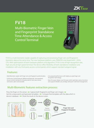 FV18
Multi-Biometric Finger Vein
and Fingerprint Standalone
Time Attendance & Access
Control Terminal
FV18 is a multi-biometric reader capable of capturing and processing finger vein and fingerprint
biometric data at the same time. The new hardware platform uses ZMM220 core-board with 1.2Ghz
CPU. With optimization of both hardware platform and algorithm, FV18 is one of high recognition rate,
high security & high speed terminal. The device offers flexibility of both standalone installation and
installation with any third-party access control panels which support standard wiegand signal.
Features
•	Multi-Biometric reader with finger vein and fingerprint authentication;
•	Full Access Control Features: Webserver(Optional) ; Anti-passback;
Access control interface for 3rd party electric lock, door sensor,
exit button, alarm and doorbell;
•	Unsurpassed performance with highly accurate finger vein
recognition technology;
•	New Firmware: Adopts new firmware which optimizes various functions
and supports flexible user privilege setting for multi-level management;
Multi-Biometric features extraction process:
Feature
Extraction
Finger Vein and
Fingeprint Templates
Image
Acquisition
Coding
Press the finger on the sensor Capture both fingerprint and finger vein images
Get the unique points and generate templates Compare that templates with the data which in
device's database Show the result on the device screen.
 