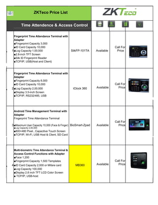 ZKTeco Price List
Time Attendence & Access Control
Fingerprint Time Attendance Terminal with
Adapter
■Fingerprint Capacity 3,000
1
■ID Card Capacity 10,000
SilkFP-101TA Available
Call For
Price■Log Capacity 1,00,000
■2.8-inch TFT Screen
■Silk ID Fingerprint Reader
■TCP/IP, USB(Host and Client)
Fingerprint Time Attendance Terminal with
Adapter
■Fingerprint Capacity 8,000
2
■ID Card Capacity 10,000
iClock 360 Available
Call For
Price■Log Capacity 2,00,000
■Display 3.5-inch Screen
■TCP/IP, RS232/485, USB
Android Time Management Terminal with
Adapter
Fingerprint Time Attendance Terminal
3■Maximum User Capacity 10,000 (Face & Finger) BioSmart-Zpad Available
Call For
Price
■Log Capacity 2,00,000
■800×480 Pixel , Capacitive Touch Screen
■TCP/IP, Wi-Fi, USB Host & Client, SD Card
Multi-biometric Time Attendance Terminal &
Access Control Functions with Adapter
■Face 1,200
4
■Fingerprint Capacity 1,500 Templates
MB360 Available
Call For
Price■ID Card Capacity 2,000 or Mifare card
■Log Capacity 100,000
■Display 2.8 inch TFT LCD Color Screen
■ TCP/IP, USB-host
 