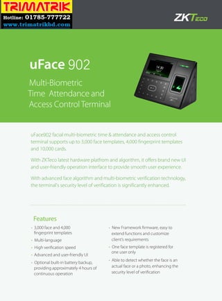 uFace902 facial multi-biometric time & attendance and access control
terminal supports up to 3,000 face templates, 4,000 fingerprint templates
and 10,000 cards.
With ZKTeco latest hardware platfrom and algorithm, it offers brand new UI
and user-friendly operation interface to provide smooth user experience.
With advanced face algorithm and multi-biometric verification technology,
the terminal's security level of verification is significantly enhanced.
• 3,000 face and 4,000
fingerprint templates
• Multi-language
• High verification speed
• Advanced and user-friendly UI
• Optional built-in battery backup,
providing approximately 4 hours of
continuous operation
• New Framework firmware, easy to
extend functions and customize
client’s requirements
• One face template is registered for
one user only
• Able to detect whether the face is an
actual face or a photo, enhancing the
security level of verification
uFace 902
Multi-Biometric
Time Attendance and
Access ControlTerminal
Features
 
