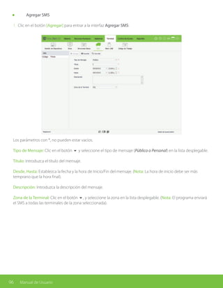 96 Manual de Usuario
	 Agregar SMS
1. Clic en el botón [Agregar] para entrar a la interfaz Agregar SMS:
Los parámetros con *, no pueden estar vacíos.
Tipo de Mensaje: Clic en el botón 6 y seleccione el tipo de mensaje (Público o Personal) en la lista desplegable.
Título: Introduzca el título del mensaje.
Desde, Hasta: Establezca la fecha y la hora de Inicio/Fin del mensaje. (Nota: La hora de inicio debe ser más
temprano que la hora final).
Descripción: Introduzca la descripción del mensaje.
Zona de la Terminal: Clic en el botón 6, y seleccione la zona en la lista desplegable. (Nota: El programa enviará
el SMS a todas las terminales de la zona seleccionada).
 